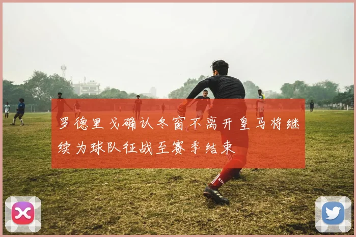 罗德里戈确认冬窗不离开皇马将继续为球队征战至赛季结束