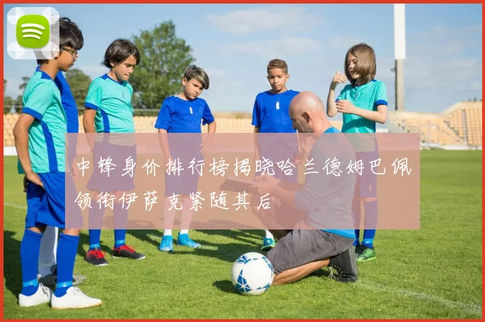 中锋身价排行榜揭晓哈兰德姆巴佩领衔伊萨克紧随其后