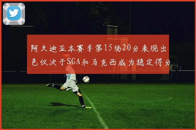 阿夫迪亚本赛季第15场20分表现出色仅次于SGA和马克西成为稳定得分手
