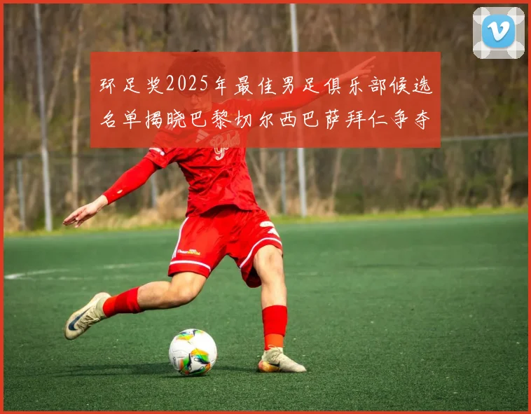 环足奖2025年最佳男足俱乐部候选名单揭晓巴黎切尔西巴萨拜仁争夺荣誉