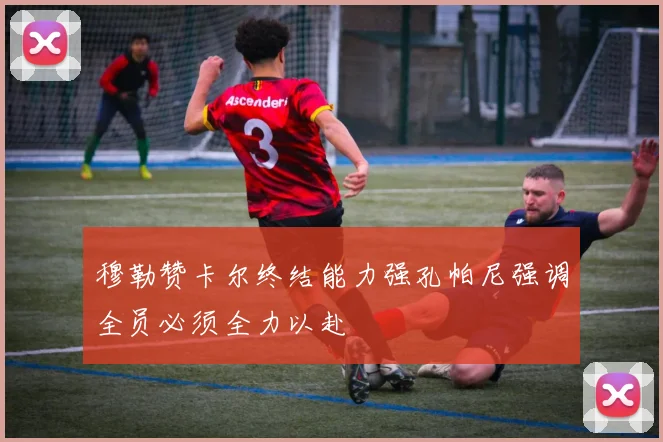 穆勒赞卡尔终结能力强孔帕尼强调全员必须全力以赴