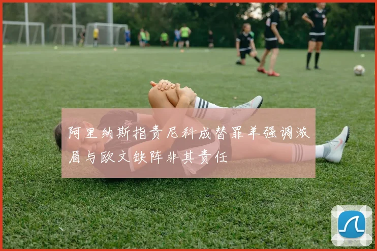 阿里纳斯指责尼科成替罪羊强调浓眉与欧文缺阵非其责任