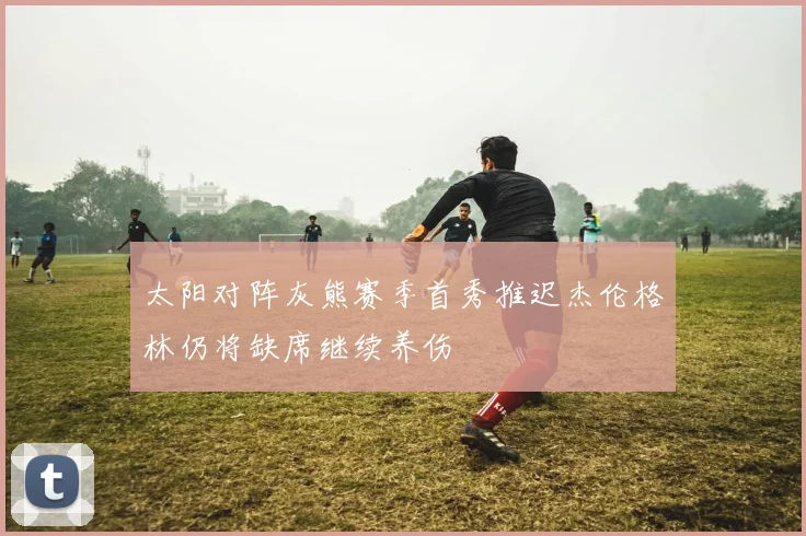太阳对阵灰熊赛季首秀推迟杰伦格林仍将缺席继续养伤