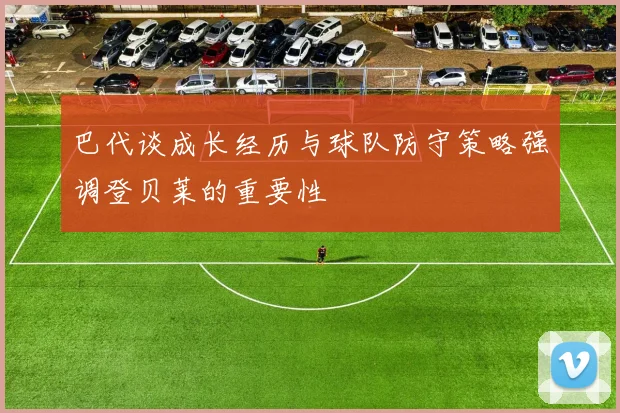 巴代谈成长经历与球队防守策略强调登贝莱的重要性