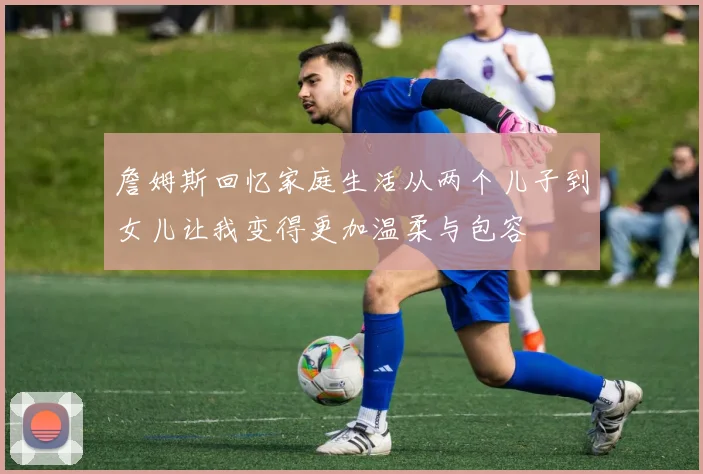 詹姆斯回忆家庭生活从两个儿子到女儿让我变得更加温柔与包容