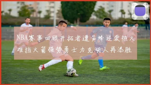 NBA赛事回顾开拓者遭黄蜂逆袭热火难挡火箭强势勇士力克湖人再添胜绩