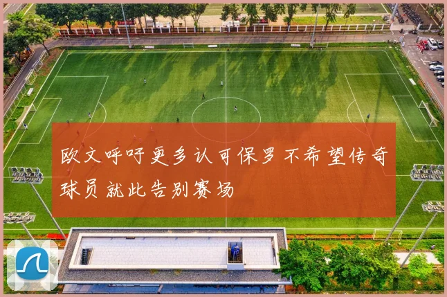 欧文呼吁更多认可保罗不希望传奇球员就此告别赛场