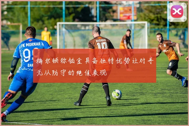 梅尔顿称铂金具备独特优势让对手无从防守的绝佳表现