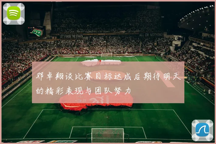 邓卓翔谈比赛目标达成后期待明天的精彩表现与团队努力