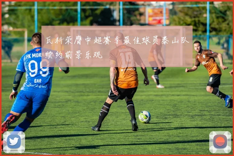 瓦科荣膺中超赛季最佳球员泰山队续约前景乐观