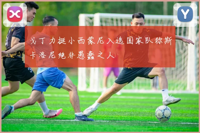 戈丁力挺小西蒙尼入选国家队称斯卡洛尼绝非愚蠢之人