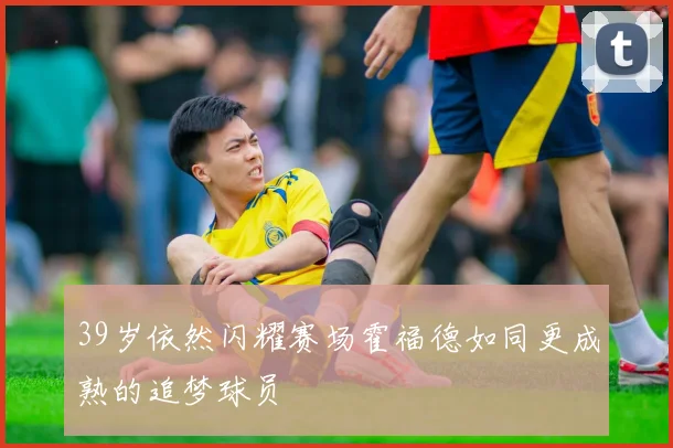 39岁依然闪耀赛场霍福德如同更成熟的追梦球员