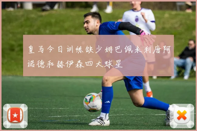 皇马今日训练缺少姆巴佩米利唐阿诺德和赫伊森四大球星