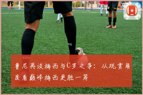 鲁尼再谈梅西与C罗之争：从观赏角度看巅峰梅西更胜一筹