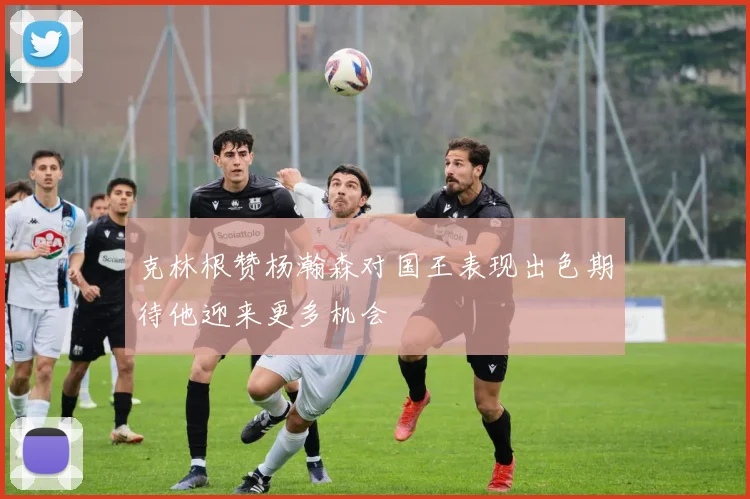 克林根赞杨瀚森对国王表现出色期待他迎来更多机会
