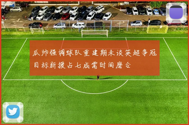瓜帅强调球队重建期未谈英超争冠目标新援占七成需时间磨合