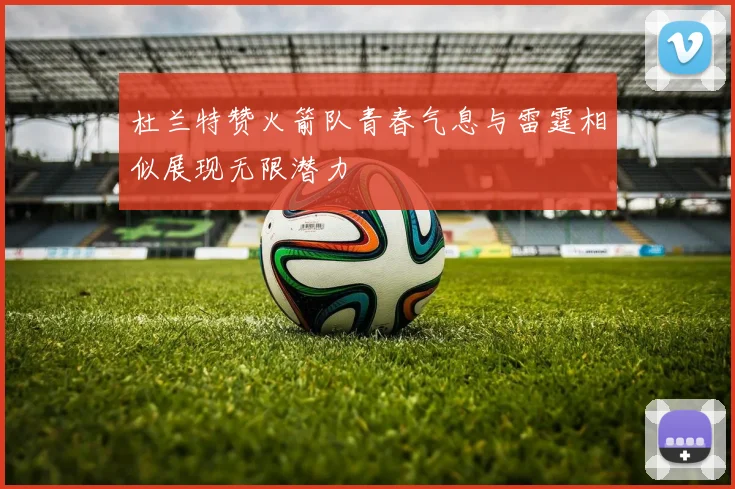杜兰特赞火箭队青春气息与雷霆相似展现无限潜力