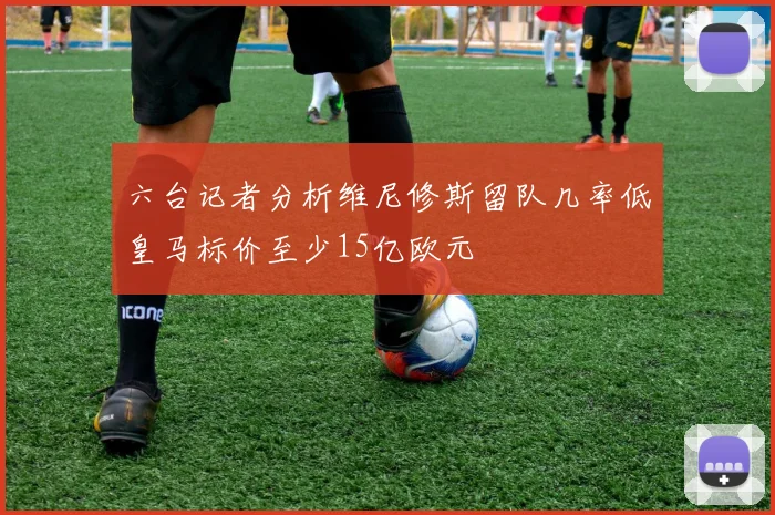 六台记者分析维尼修斯留队几率低皇马标价至少15亿欧元